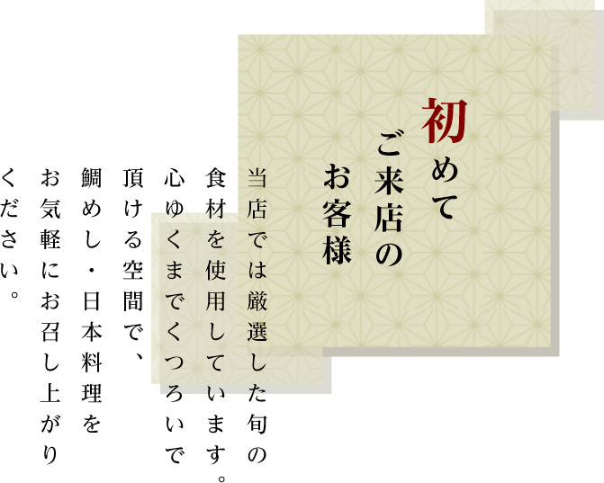 初めてご来店のお客様　当店では厳選した旬の食材を使用しています。心ゆくまでくつろいで頂ける空間で、鯛めし・日本料理をお気軽にお召し上がりください。